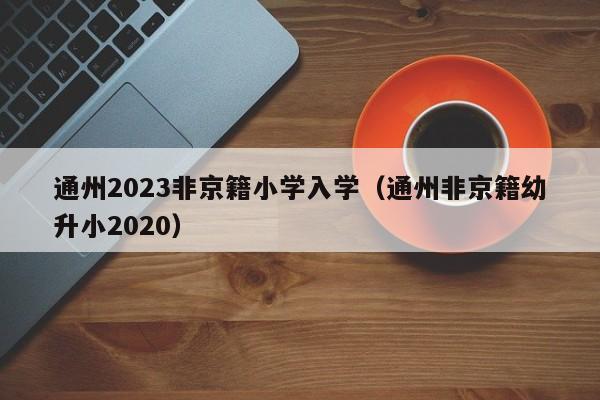 通州2023非京籍小学入学（通州非京籍幼升小2020）