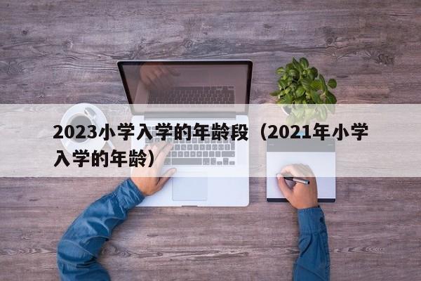 2023小学入学的年龄段（2021年小学入学的年龄）