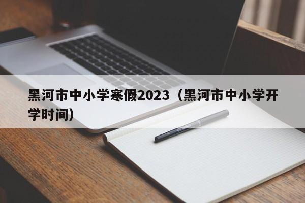 黑河市中小学寒假2023（黑河市中小学开学时间）