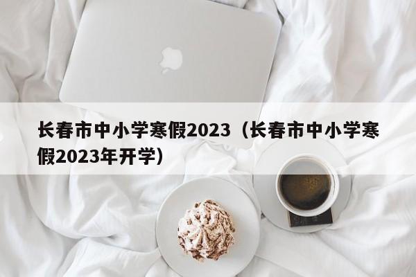 长春市中小学寒假2023（长春市中小学寒假2023年开学）