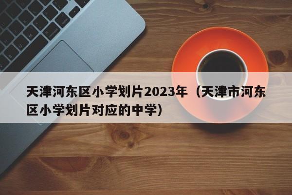 天津河东区小学划片2023年（天津市河东区小学划片对应的中学）