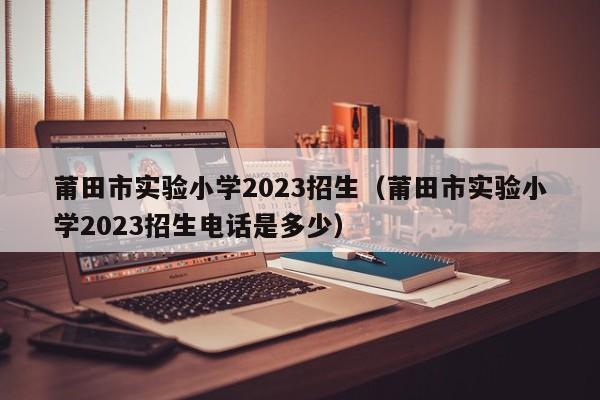 莆田市实验小学2023招生（莆田市实验小学2023招生电话是多少）