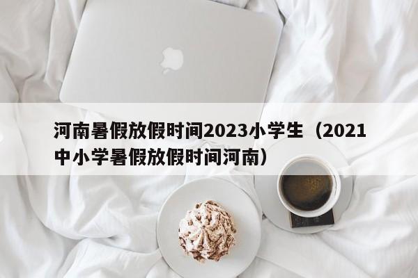 河南暑假放假时间2023小学生（2021中小学暑假放假时间河南）