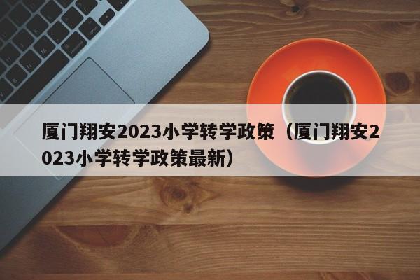 厦门翔安2023小学转学政策（厦门翔安2023小学转学政策最新）