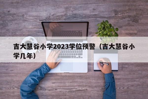 吉大慧谷小学2023学位预警（吉大慧谷小学几年）