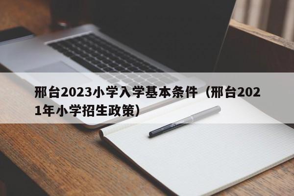 邢台2023小学入学基本条件（邢台2021年小学招生政策）