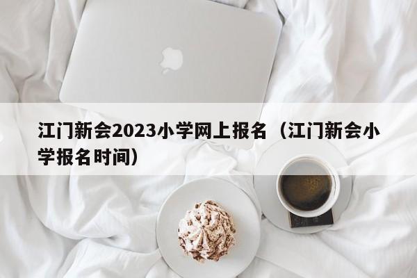 江门新会2023小学网上报名（江门新会小学报名时间）