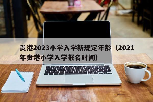 贵港2023小学入学新规定年龄（2021年贵港小学入学报名时间）