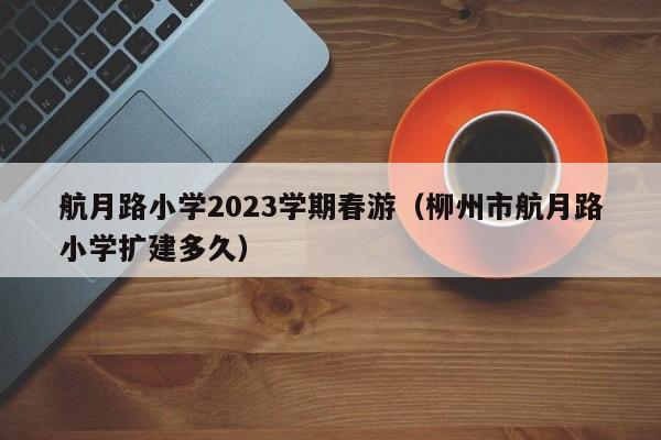 航月路小学2023学期春游（柳州市航月路小学扩建多久）