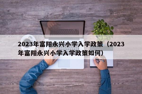 2023年富阳永兴小学入学政策（2023年富阳永兴小学入学政策如何）