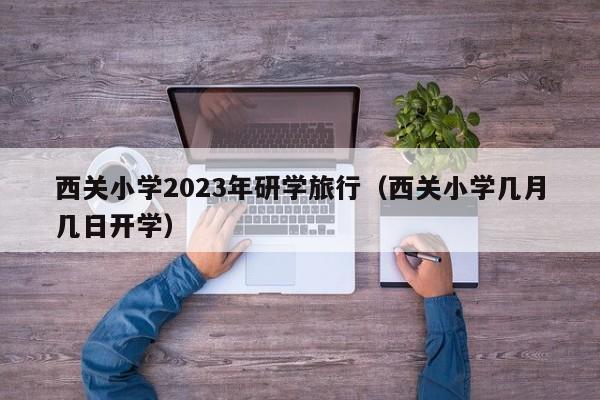 西关小学2023年研学旅行（西关小学几月几日开学）