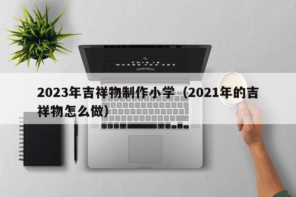 2023年吉祥物制作小学（2021年的吉祥物怎么做）