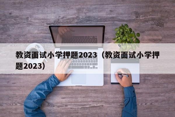 教资面试小学押题2023（教资面试小学押题2023）