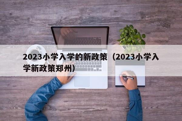 2023小学入学的新政策（2023小学入学新政策郑州）