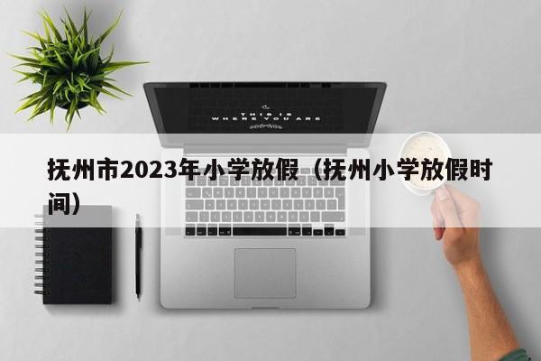 抚州市2023年小学放假（抚州小学放假时间）