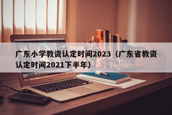 广东小学教资认定时间2023（广东省教资认定时间2021下半年）