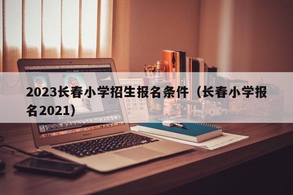 2023长春小学招生报名条件（长春小学报名2021）