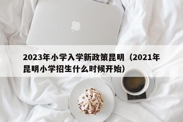 2023年小学入学新政策昆明（2021年昆明小学招生什么时候开始）