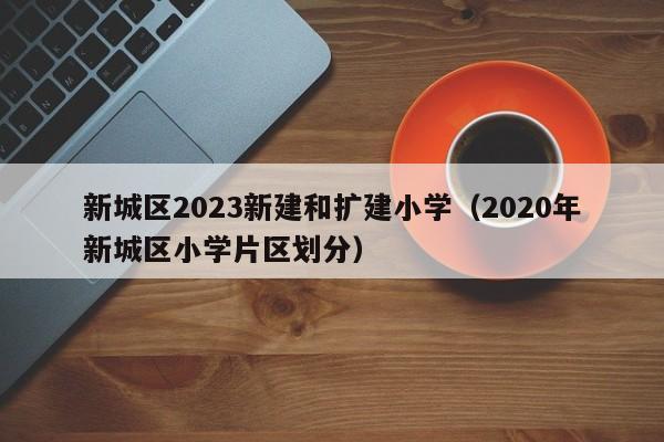 新城区2023新建和扩建小学（2020年新城区小学片区划分）