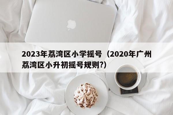 2023年荔湾区小学摇号（2020年广州荔湾区小升初摇号规则?）