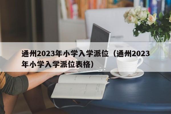 通州2023年小学入学派位（通州2023年小学入学派位表格）