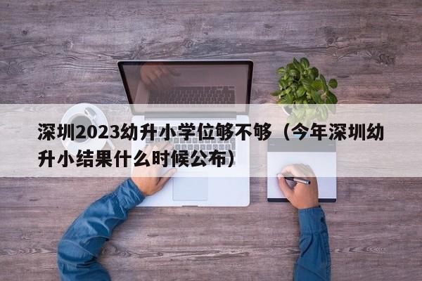 深圳2023幼升小学位够不够（今年深圳幼升小结果什么时候公布）