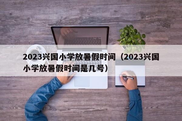 2023兴国小学放暑假时间（2023兴国小学放暑假时间是几号）