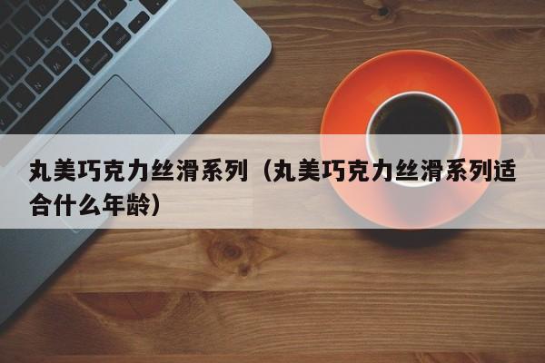 丸美巧克力丝滑系列（丸美巧克力丝滑系列适合什么年龄）