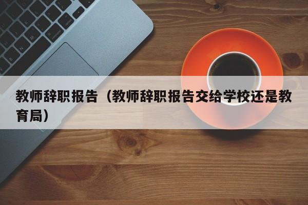 教师辞职报告（教师辞职报告交给学校还是教育局）