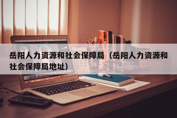 岳阳人力资源和社会保障局（岳阳人力资源和社会保障局地址）