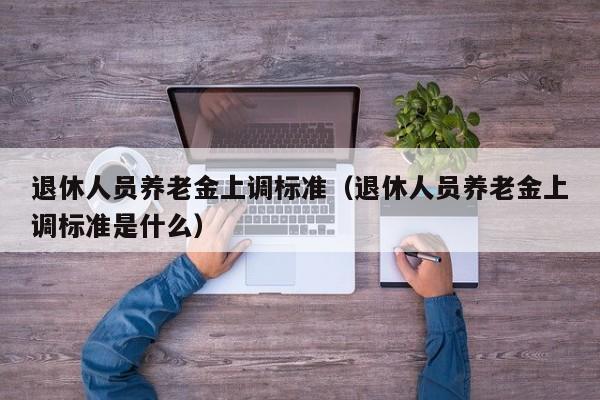 退休人员养老金上调标准（退休人员养老金上调标准是什么）