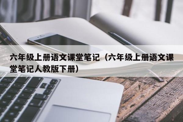 六年级上册语文课堂笔记（六年级上册语文课堂笔记人教版下册）