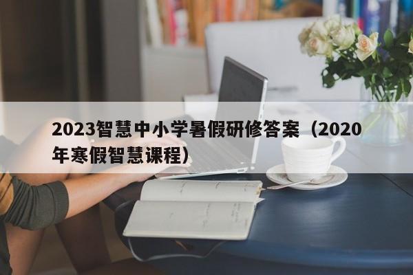 2023智慧中小学暑假研修答案（2020年寒假智慧课程）