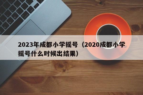 2023年成都小学摇号（2020成都小学摇号什么时候出结果）