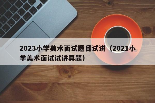 2023小学美术面试题目试讲（2021小学美术面试试讲真题）