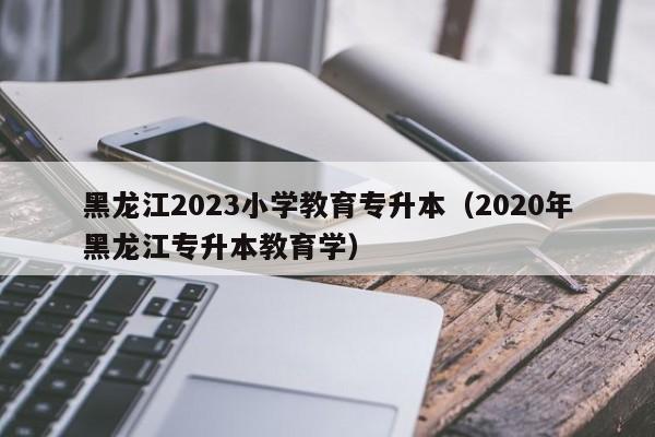 黑龙江2023小学教育专升本（2020年黑龙江专升本教育学）