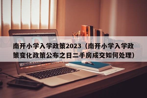 南开小学入学政策2023（南开小学入学政策变化政策公布之日二手房成交如何处理）