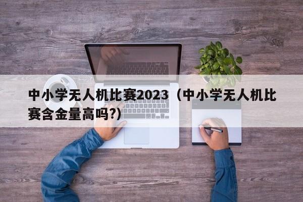 中小学无人机比赛2023（中小学无人机比赛含金量高吗?）