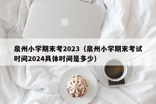 泉州小学期末考2023（泉州小学期末考试时间2024具体时间是多少）