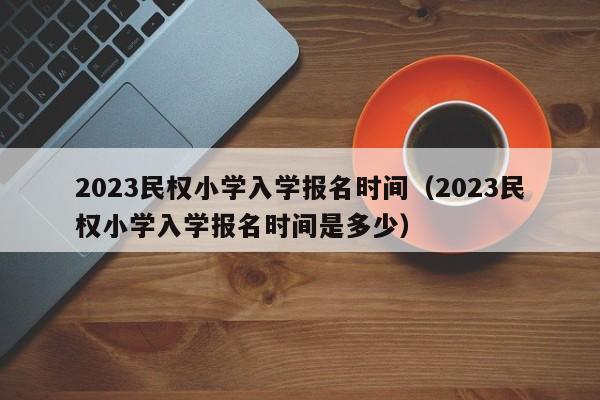 2023民权小学入学报名时间（2023民权小学入学报名时间是多少）