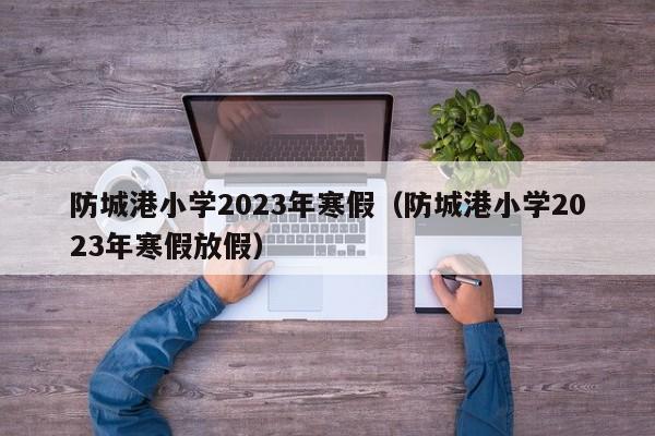 防城港小学2023年寒假（防城港小学2023年寒假放假）